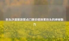 包头沙漠旅游景点门票价格探索包头的神秘魅力