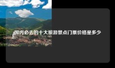 国内必去的十大旅游景点门票价格是多少