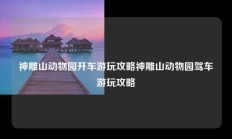 神雕山动物园开车游玩攻略神雕山动物园驾车游玩攻略