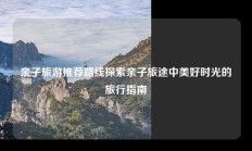 亲子旅游推荐路线探索亲子旅途中美好时光的旅行指南