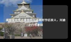 清明旅游景点推荐四川清明时节忆故人，川渝之行寻春踪