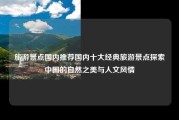 旅游景点国内推荐国内十大经典旅游景点探索中国的自然之美与人文风情