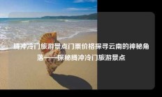 腾冲冷门旅游景点门票价格探寻云南的神秘角落——探秘腾冲冷门旅游景点