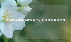成都旅游路线推荐探索历史与现代的交融之地