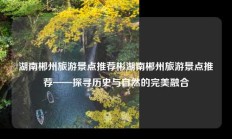 湖南郴州旅游景点推荐彬湖南郴州旅游景点推荐——探寻历史与自然的完美融合