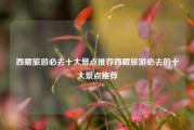 西藏旅游必去十大景点推荐西藏旅游必去的十大景点推荐