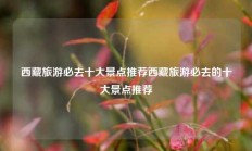 西藏旅游必去十大景点推荐西藏旅游必去的十大景点推荐