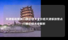天津旅游景点门票价格大全价格天津旅游景点门票价格大全解析