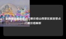 山西景区旅游景点门票价格山西景区旅游景点门票价格解析