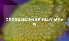 芙蓉镇游玩攻略吉首湘西的神秘之光与古风古镇