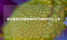 镇北堡游玩攻略探索历史与现代的交汇之地