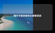 端午节旅游推荐去哪里旅游