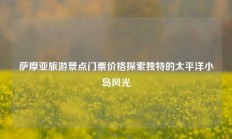 萨摩亚旅游景点门票价格探索独特的太平洋小岛风光