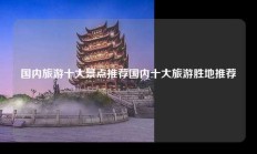 国内旅游十大景点推荐国内十大旅游胜地推荐