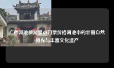 广西河池旅游景点门票价格河池市的壮丽自然风光与丰富文化遗产