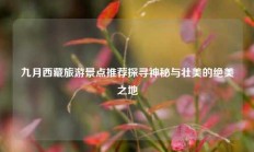九月西藏旅游景点推荐探寻神秘与壮美的绝美之地