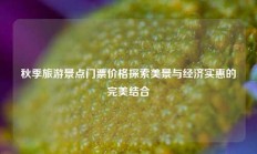 秋季旅游景点门票价格探索美景与经济实惠的完美结合