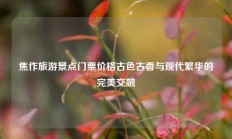 焦作旅游景点门票价格古色古香与现代繁华的完美交融