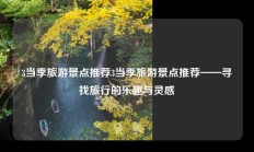 3当季旅游景点推荐3当季旅游景点推荐——寻找旅行的乐趣与灵感