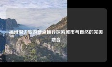 福州周边旅游景点推荐探索城市与自然的完美融合