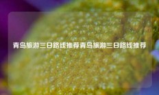 青岛旅游三日路线推荐青岛旅游三日路线推荐