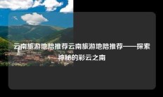 云南旅游地陪推荐云南旅游地陪推荐——探索神秘的彩云之南