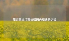 旅游景点门票价格国内短途多少钱