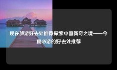 现在旅游好去处推荐探索中国新奇之境——今夏必游的好去处推荐