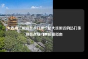 大连附近旅游景点门票价格大连附近的热门旅游景点及门票价格指南