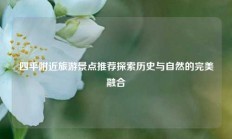 四平附近旅游景点推荐探索历史与自然的完美融合