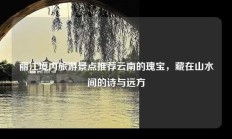 丽江境内旅游景点推荐云南的瑰宝，藏在山水间的诗与远方