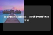 游玩海南攻略玩转海南，探索热带天堂的无限可能