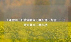 玉龙雪山三日旅游景点门票价格玉龙雪山三日旅游景点门票价格
