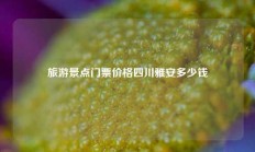 旅游景点门票价格四川雅安多少钱