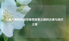 云南大理旅游路线推荐探索云南的古典与现代之美