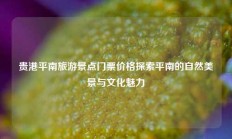贵港平南旅游景点门票价格探索平南的自然美景与文化魅力