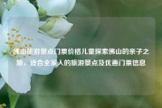佛山旅游景点门票价格儿童探索佛山的亲子之旅，适合全家人的旅游景点及优惠门票信息