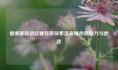 香港旅游酒店推荐表探索这座城市的魅力与舒适