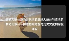 恩施大峡谷滇池游玩攻略恩施大峡谷与滇池的梦幻之旅——探索自然奇观与历史文化的深度体验