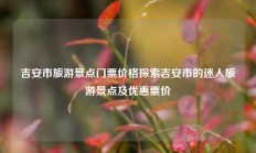 吉安市旅游景点门票价格探索吉安市的迷人旅游景点及优惠票价