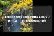 美国旅游线路推荐探索美国的壮丽美景与文化魅力之旅——美式风情深度游路线推荐
