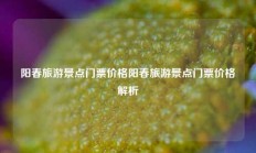 阳春旅游景点门票价格阳春旅游景点门票价格解析