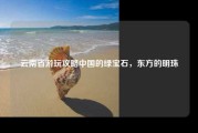 云南省游玩攻略中国的绿宝石，东方的明珠