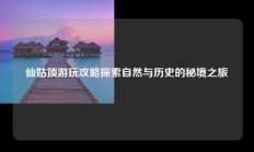 仙姑顶游玩攻略探索自然与历史的秘境之旅