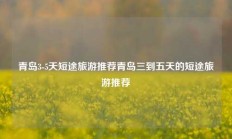 青岛3-5天短途旅游推荐青岛三到五天的短途旅游推荐