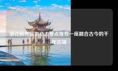 浙江杭州旅游必去景点推荐一座融合古今的千年古城