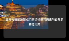 益阳古镇旅游景点门票价格探寻历史与自然的和谐之美
