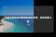 天谕手游玩法攻略探索神秘世界，挑战极限之旅