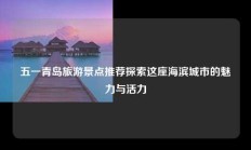 五一青岛旅游景点推荐探索这座海滨城市的魅力与活力