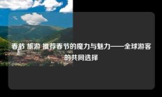 春节 旅游 推荐春节的魔力与魅力——全球游客的共同选择